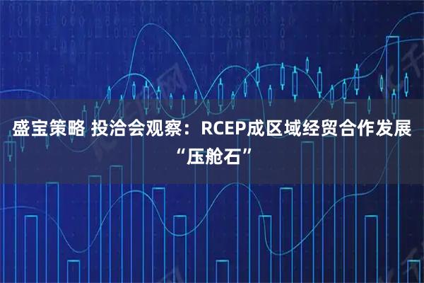 盛宝策略 投洽会观察：RCEP成区域经贸合作发展“压舱石”