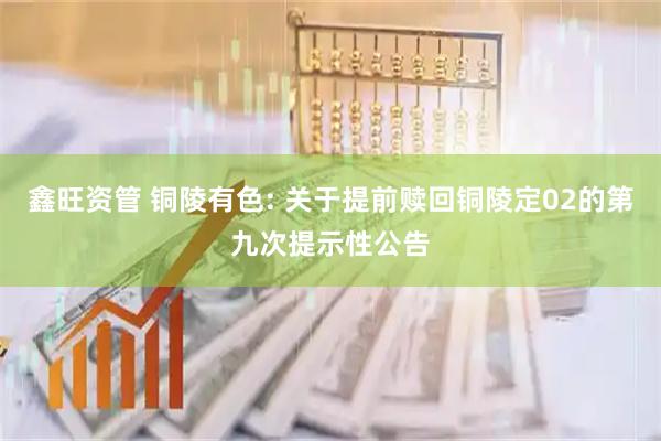 鑫旺资管 铜陵有色: 关于提前赎回铜陵定02的第九次提示性公告