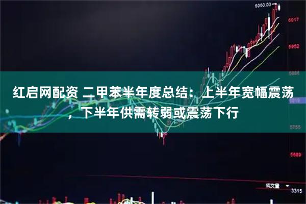 红启网配资 二甲苯半年度总结：上半年宽幅震荡，下半年供需转弱或震荡下行