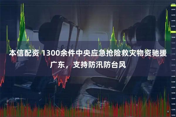 本信配资 1300余件中央应急抢险救灾物资驰援广东，支持防汛防台风