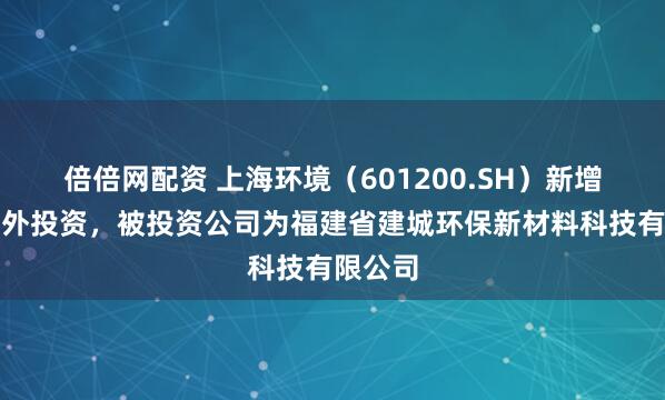 倍倍网配资 上海环境（601200.SH）新增一起对外投资，被投资公司为福建省建城环保新材料科技有限公司