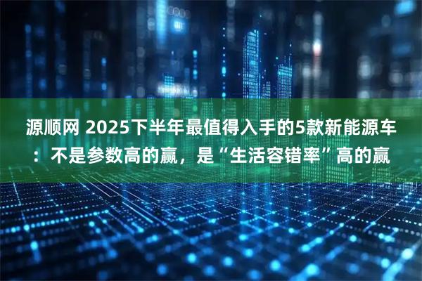 源顺网 2025下半年最值得入手的5款新能源车：不是参数高的赢，是“生活容错率”高的赢