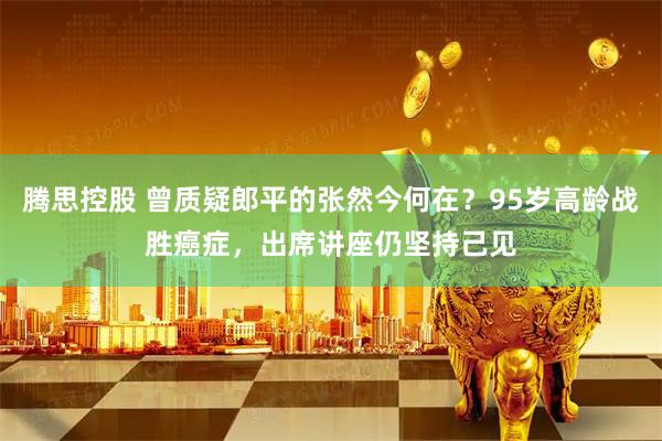 腾思控股 曾质疑郎平的张然今何在？95岁高龄战胜癌症，出席讲座仍坚持己见